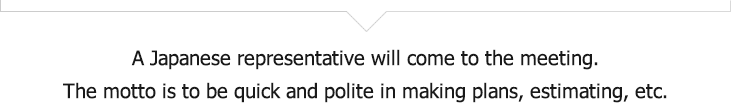A Japanese representative will ask you for a meeting. Prompt politeness is the motto for creating plans and making estimates.